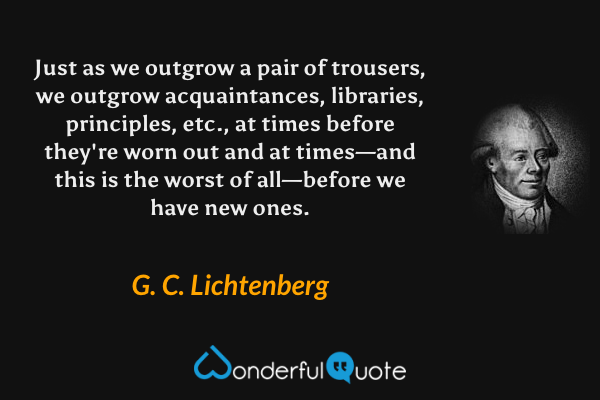 Just as we outgrow a pair of trousers, we outgrow acquaintances, libraries, principles, etc., at times before they're worn out and at times—and this is the worst of all—before we have new ones. - G. C. Lichtenberg quote.