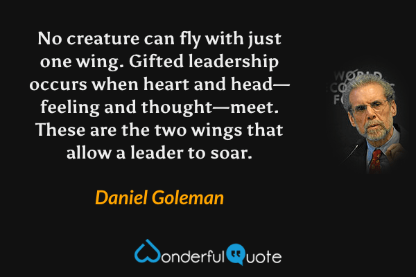 No creature can fly with just one wing. Gifted leadership occurs when heart and head—feeling and thought—meet. These are the two wings that allow a leader to soar. - Daniel Goleman quote.