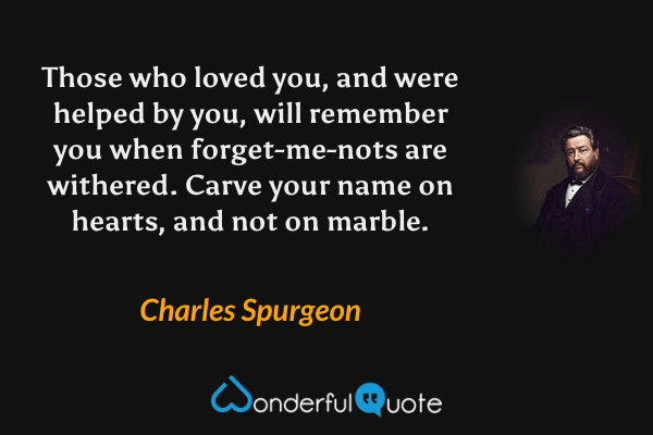 Those who loved you, and were helped by you, will remember you when forget-me-nots are withered. Carve your name on hearts, and not on marble. - Charles Spurgeon quote.