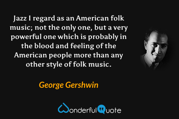 Jazz I regard as an American folk music; not the only one, but a very powerful one which is probably in the blood and feeling of the American people more than any other style of folk music. - George Gershwin quote.