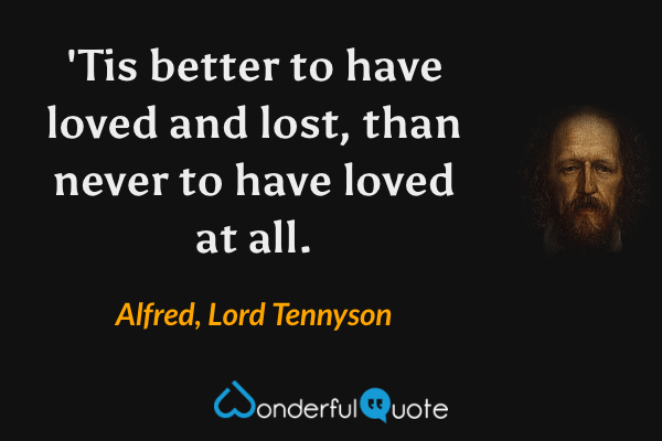 'Tis better to have loved and lost, than never to have loved at all. - Alfred, Lord Tennyson quote.