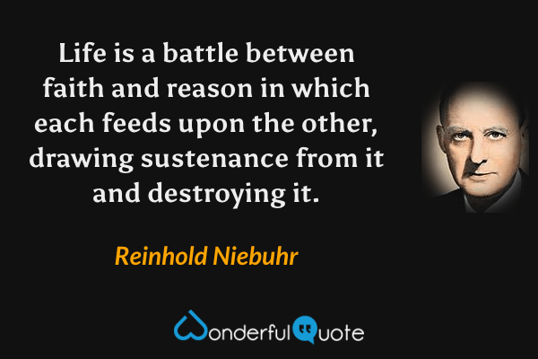 Life is a battle between faith and reason in which each feeds upon the other, drawing sustenance from it and destroying it. - Reinhold Niebuhr quote.