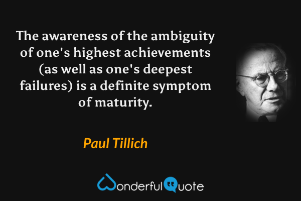 The awareness of the ambiguity of one's highest achievements (as well as one's deepest failures) is a definite symptom of maturity. - Paul Tillich quote.