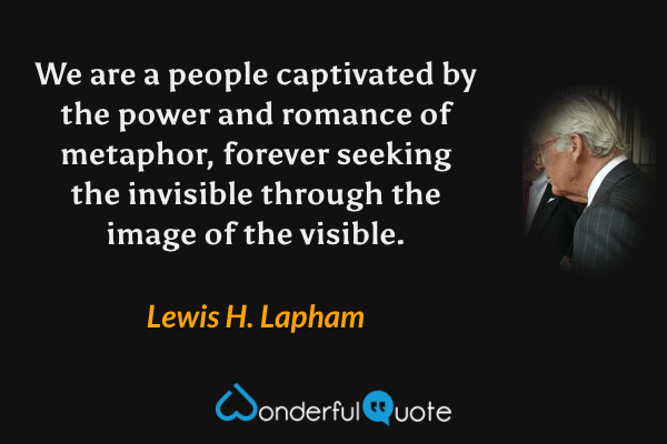 We are a people captivated by the power and romance of metaphor, forever seeking the invisible through the image of the visible. - Lewis H. Lapham quote.