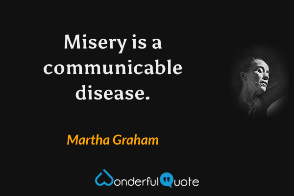 Misery is a communicable disease. - Martha Graham quote.