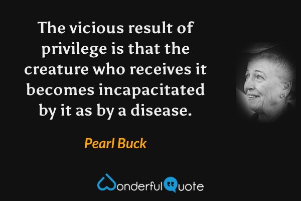 The vicious result of privilege is that the creature who receives it becomes incapacitated by it as by a disease. - Pearl Buck quote.