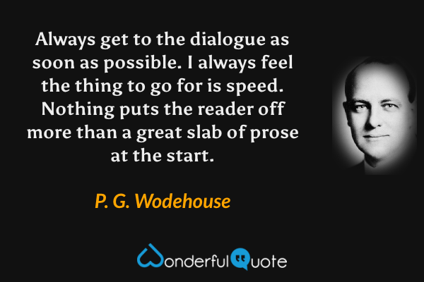 Always get to the dialogue as soon as possible. I always feel the thing to go for is speed. Nothing puts the reader off more than a great slab of prose at the start. - P. G. Wodehouse quote.