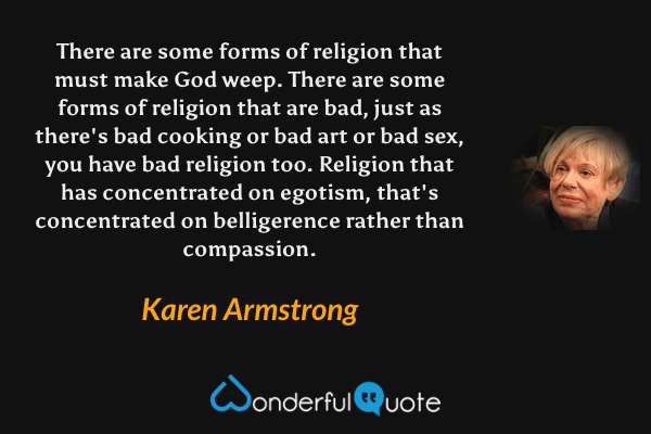 There are some forms of religion that must make God weep.  There are some forms of religion that are bad, just as there's bad cooking or bad art or bad sex, you have bad religion too.  Religion that has concentrated on egotism, that's concentrated on belligerence rather than compassion. - Karen Armstrong quote.