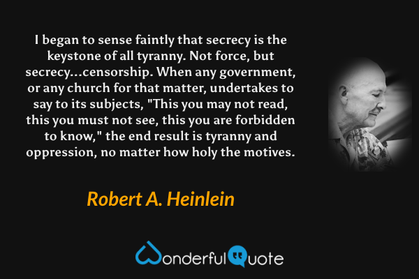 I began to sense faintly that secrecy is the keystone of all tyranny.  Not force, but secrecy...censorship.  When any government, or any church for that matter, undertakes to say to its subjects, "This you may not read, this you must not see, this you are forbidden to know," the end result is tyranny and oppression, no matter how holy the motives. - Robert A. Heinlein quote.