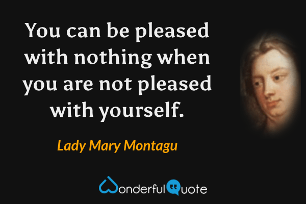 You can be pleased with nothing when you are not pleased with yourself. - Lady Mary Montagu quote.