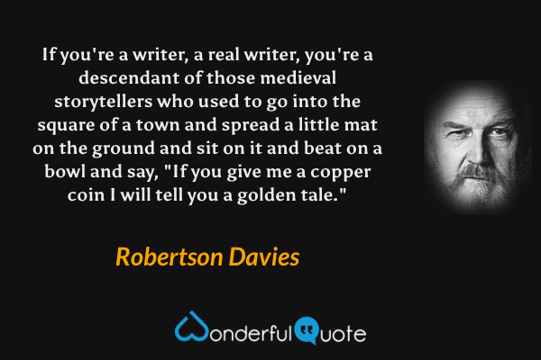 If you're a writer, a real writer, you're a descendant of those medieval storytellers who used to go into the square of a town and spread a little mat on the ground and sit on it and beat on a bowl and say, "If you give me a copper coin I will tell you a golden tale." - Robertson Davies quote.