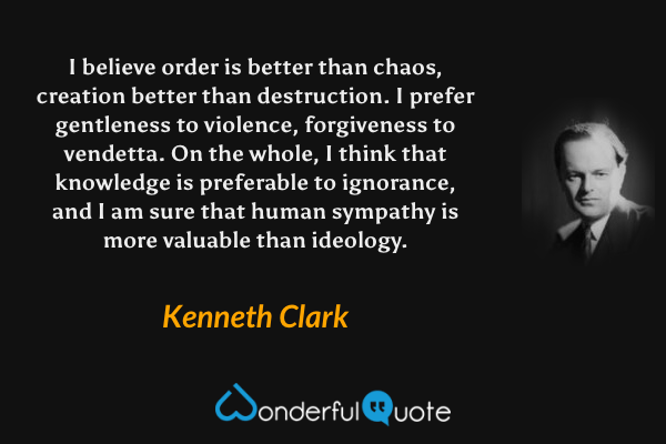 I believe order is better than chaos, creation better than destruction.  I prefer gentleness to violence, forgiveness to vendetta.  On the whole, I think that knowledge is preferable to ignorance, and I am sure that human sympathy is more valuable than ideology. - Kenneth Clark quote.
