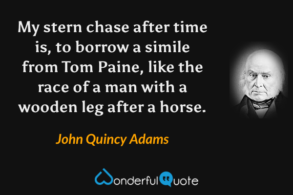My stern chase after time is, to borrow a simile from Tom Paine, like the race of a man with a wooden leg after a horse. - John Quincy Adams quote.
