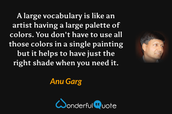 A large vocabulary is like an artist having a large palette of colors. You don't have to use all those colors in a single painting but it helps to have just the right shade when you need it. - Anu Garg quote.