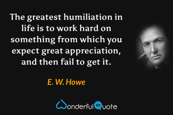 The greatest humiliation in life is to work hard on something from which you expect great appreciation, and then fail to get it. - E. W. Howe quote.