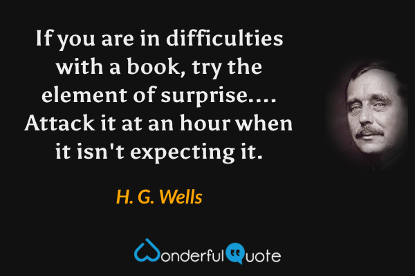 If you are in difficulties with a book, try the element of surprise.... Attack it at an hour when it isn't expecting it. - H. G. Wells quote.
