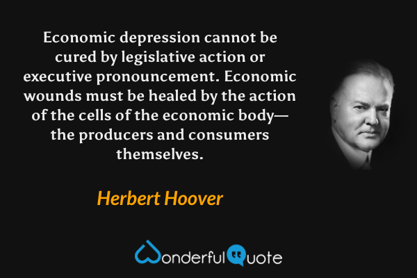 Economic depression cannot be cured by legislative action or executive pronouncement. Economic wounds must be healed by the action of the cells of the economic body—the producers and consumers themselves. - Herbert Hoover quote.