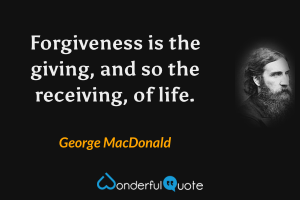 Forgiveness is the giving, and so the receiving, of life. - George MacDonald quote.