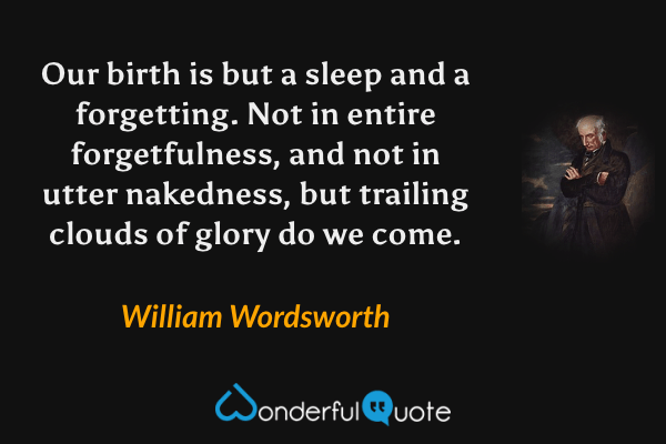 Our birth is but a sleep and a forgetting. Not in entire forgetfulness, and not in utter nakedness, but trailing clouds of glory do we come. - William Wordsworth quote.