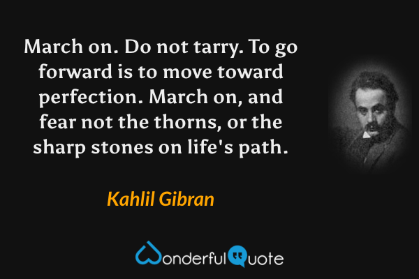 March on. Do not tarry. To go forward is to move toward perfection. March on, and fear not the thorns, or the sharp stones on life's path. - Kahlil Gibran quote.