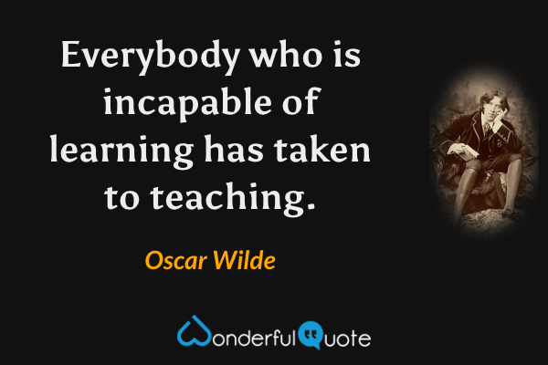 Everybody who is incapable of learning has taken to teaching. - Oscar Wilde quote.