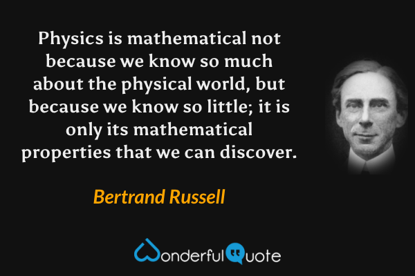 Physics is mathematical not because we know so much about the physical world, but because we know so little; it is only its mathematical properties that we can discover. - Bertrand Russell quote.