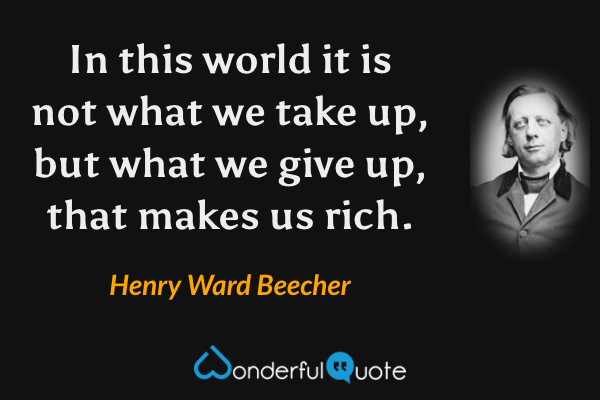 In this world it is not what we take up, but what we give up, that makes us rich. - Henry Ward Beecher quote.