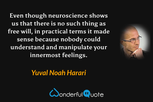 Even though neuroscience shows us that there is no such thing as free will, in practical terms it made sense because nobody could understand and manipulate your innermost feelings. - Yuval Noah Harari quote.