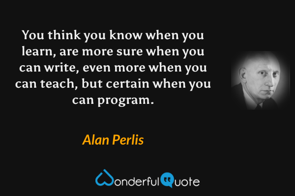 You think you know when you learn, are more sure when you can write, even more when you can teach, but certain when you can program. - Alan Perlis quote.
