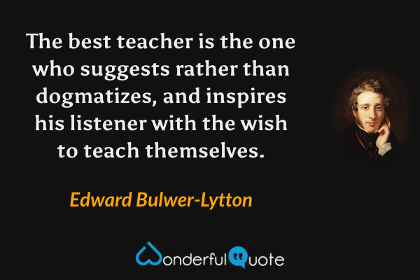 The best teacher is the one who suggests rather than dogmatizes, and inspires his listener with the wish to teach themselves. - Edward Bulwer-Lytton quote.