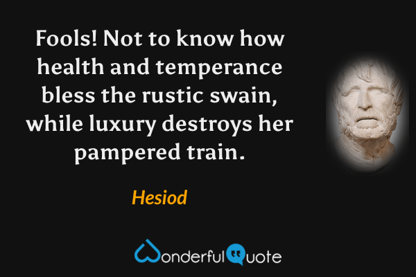 Fools! Not to know how health and temperance bless the rustic swain, while luxury destroys her pampered train. - Hesiod quote.