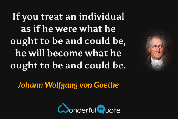 If you treat an individual as if he were what he ought to be and could be, he will become what he ought to be and could be. - Johann Wolfgang von Goethe quote.