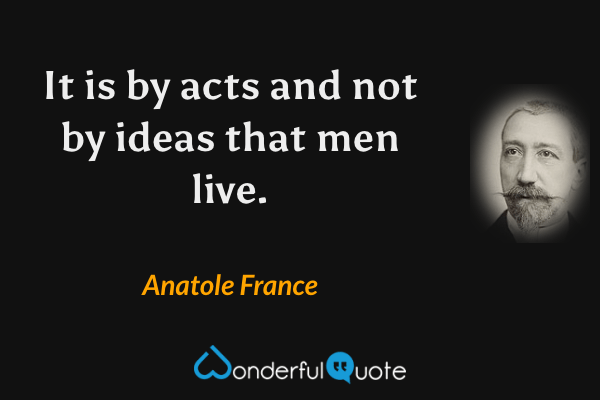 It is by acts and not by ideas that men live. - Anatole France quote.