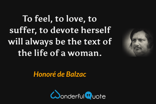 To feel, to love, to suffer, to devote herself will always be the text of the life of a woman. - Honoré de Balzac quote.