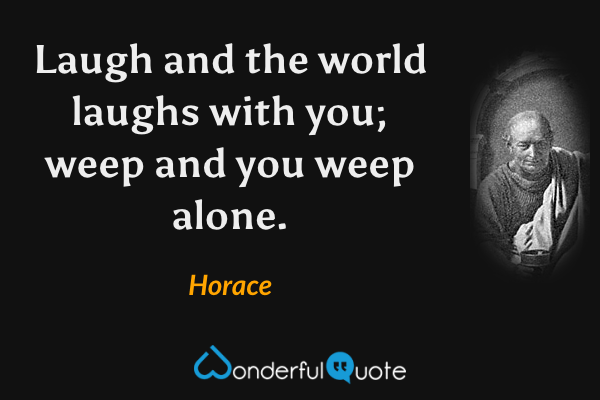 Laugh and the world laughs with you; weep and you weep alone. - Horace quote.
