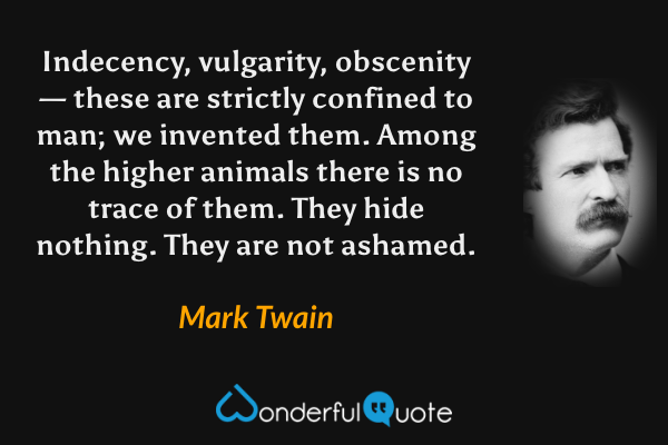 Indecency, vulgarity, obscenity — these are strictly confined to man; we invented them. Among the higher animals there is no trace of them. They hide nothing. They are not ashamed. - Mark Twain quote.