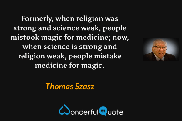 Formerly, when religion was strong and science weak, people mistook magic for medicine; now, when science is strong and religion weak, people mistake medicine for magic. - Thomas Szasz quote.