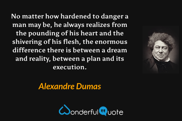 No matter how hardened to danger a man may be, he always realizes from the pounding of his heart and the shivering of his flesh, the enormous difference there is between a dream and reality, between a plan and its execution. - Alexandre Dumas quote.