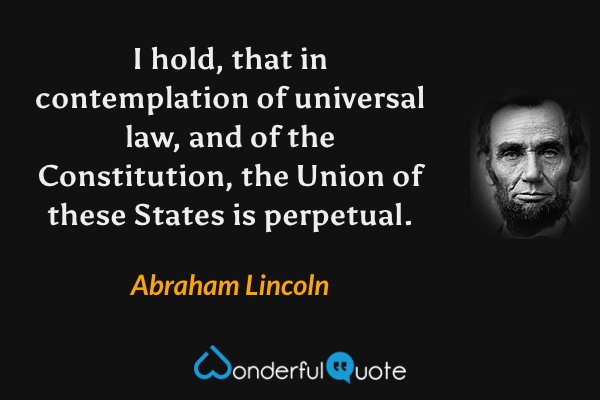 I hold, that in contemplation of universal law, and of the Constitution, the Union of these States is perpetual. - Abraham Lincoln quote.