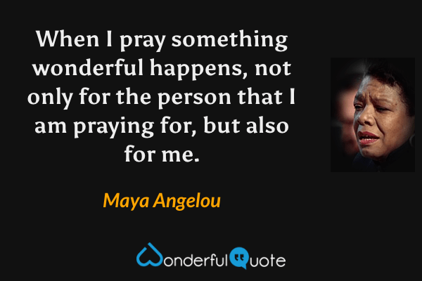 When I pray something wonderful happens, not only for the person that I am praying for, but also for me. - Maya Angelou quote.