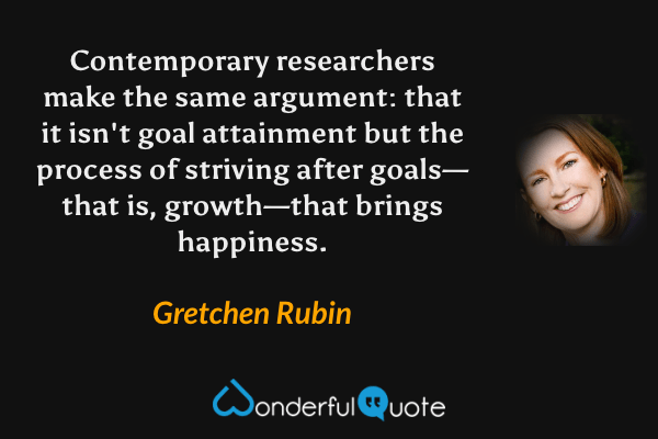 Contemporary researchers make the same argument: that it isn't goal attainment but the process of striving after goals—that is, growth—that brings happiness. - Gretchen Rubin quote.