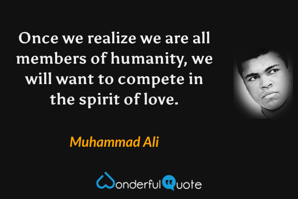 Once we realize we are all members of humanity, we will want to compete in the spirit of love. - Muhammad Ali quote.