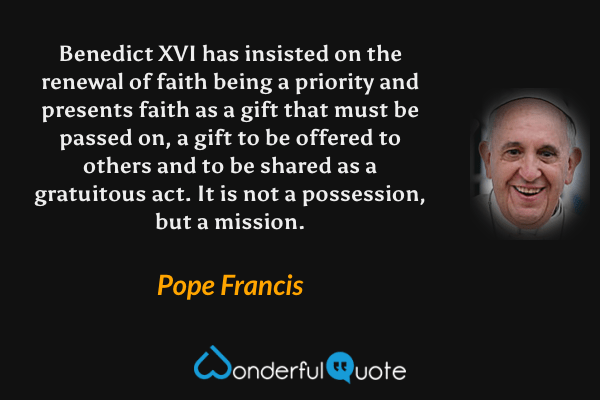 Benedict XVI has insisted on the renewal of faith being a priority and presents faith as a gift that must be passed on, a gift to be offered to others and to be shared as a gratuitous act. It is not a possession, but a mission. - Pope Francis quote.