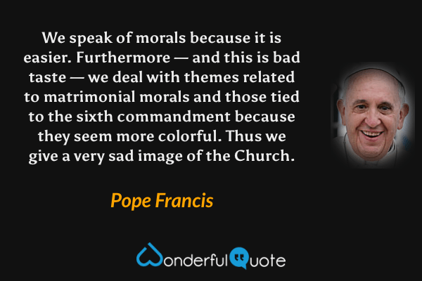 We speak of morals because it is easier. Furthermore — and this is bad taste — we deal with themes related to matrimonial morals and those tied to the sixth commandment because they seem more colorful. Thus we give a very sad image of the Church. - Pope Francis quote.