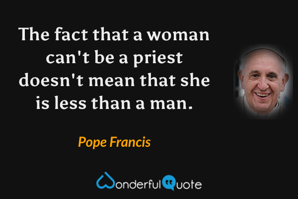 The fact that a woman can't be a priest doesn't mean that she is less than a man. - Pope Francis quote.