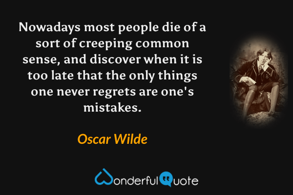 Nowadays most people die of a sort of creeping common sense, and discover when it is too late that the only things one never regrets are one's mistakes. - Oscar Wilde quote.