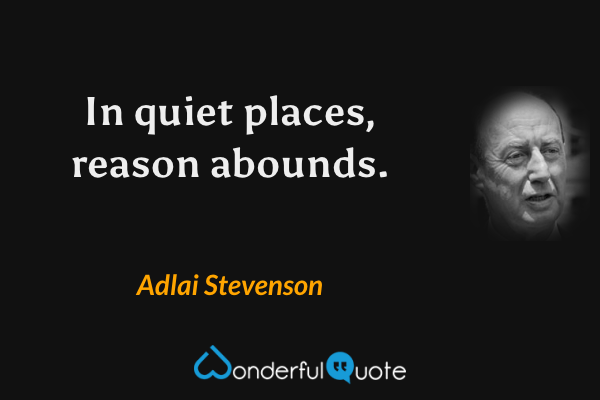 In quiet places, reason abounds. - Adlai Stevenson quote.