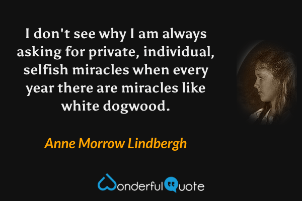 I don't see why I am always asking for private, individual, selfish miracles when every year there are miracles like white dogwood. - Anne Morrow Lindbergh quote.