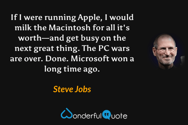 If I were running Apple, I would milk the Macintosh for all it's worth—and get busy on the next great thing. The PC wars are over. Done. Microsoft won a long time ago. - Steve Jobs quote.