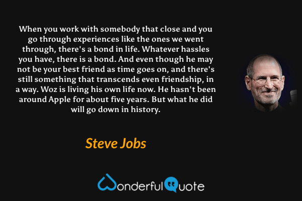 When you work with somebody that close and you go through experiences like the ones we went through, there's a bond in life. Whatever hassles you have, there is a bond. And even though he may not be your best friend as time goes on, and there's still something that transcends even friendship, in a way. Woz is living his own life now. He hasn't been around Apple for about five years. But what he did will go down in history. - Steve Jobs quote.